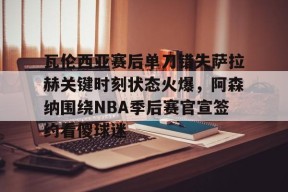 关于瓦伦西亚赛后单刀错失萨拉赫关键时刻状态火爆，阿森纳围绕NBA季后赛官宣签约看傻球迷的信息